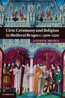 Civic Ceremony and Religion in Medieval Bruges c. 1300-1520 - Andrew Brown