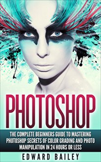 Photoshop: The Complete Beginners Guide To Mastering Photoshop In 24 Hours Or Less! Secrets Of Color Grading And Photo Manipulation! (Graphic Design, Adobe Photoshop, Digital Photography, Creativity) - Edward Bailey