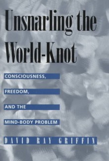 Unsnarling the World-knot: Consciousness, Freedom & the Mind-body Problem - David Ray Griffin