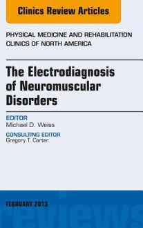 The Electrodiagnosis of Neuromuscular Disorders, an Issue of Physical Medicine and Rehabilitation Clinics - Michael Weiss