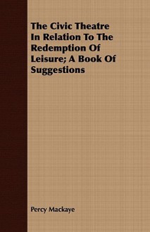 The Civic Theatre in Relation to the Redemption of Leisure; A Book of Suggestions - Percy Mackaye