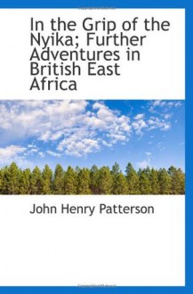 In the Grip of the Nyika; Further Adventures in British East Africa - John Henry Patterson