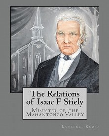 The Relations of Isaac F Stiely: Minister of the Mahantongo Valley - Lawrence Knorr