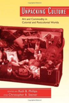 Unpacking Culture: Art and Commodity in Colonial and Postcolonial Worlds - Ruth B. Phillips, Christopher B. Steiner