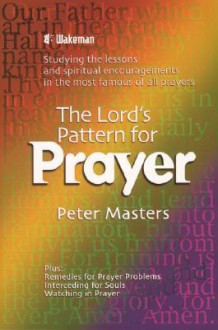 The Lord's Pattern for Prayer: Studying the Lessons and Spiritual Encouragements in the Most Famous of All Prayers - Peter Masters