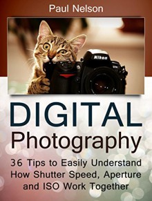 Digital Photography: 36 Tips to Easily Understand How Shutter Speed, Aperture and ISO Work Together (digital photography books, digital photography, digital photography for beginners) - Paul Nelson