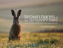 Brown Hares in the Derbyshire Dales: The Story of One of the Peak District's Most Enigmatic Mammals. Christine Gregory - Christine Gregory