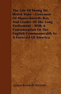 The Life of Young Sir Henry Vane - Governor of Massachusetts Bay, and Leader of the Long Parliament - With a Consideration of the English Commonwealth - James Kendall Hosmer