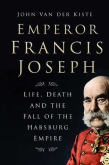 Emperor Francis Joseph: Life, Death and the Fall of the Habsburg Empire - John van der Kiste