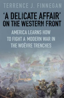 A Delicate Affair on the Western Front: America Learns How to Fight a Modern War in the Woëvre Trenches - Terrence J. Finnegan