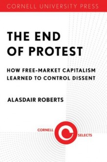 The End of Protest: How Free-Market Capitalism Learned to Control Dissent - Alasdair Roberts