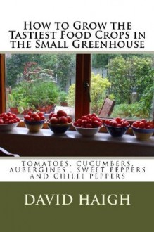 How to Grow the Tastiest Food Crops in the Small Greenhouse (Top tips for the Best Tomatoes, Cucumbers, Aubergines, Sweet Peppers and Chilli Peppers - David Haigh, Barbara Dale