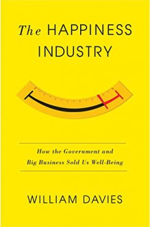 The Happiness Industry: How the Government and Big Business Sold us Well-Being - William Davies