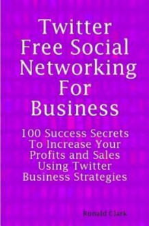 Twitter: Free Social Networking for Business - 100 Success Secrets to Increase Your Profits and Sales Using Twitter Business Strategies - Daniel Clark