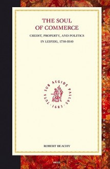 The Soul of Commerce: Credit, Property, and Politics in Leipzig, 1750-1840 - Robert Beachy