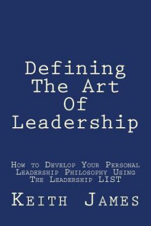 Defining the Art of Leadership: Developing Your Own Personal Leadership Philosophy Using "The Leadership L.I.S.T" - Keith James