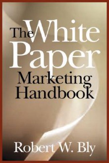 The White Paper Marketing Handbook: How to Generate More Leads and Sales with White Papers, Special Reports, Booklets, and CDs - Robert W. Bly