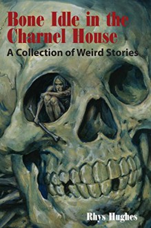 Bone Idle in the Charnel House: A Collection of Weird Stories - Rhys Hughes