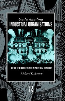 Understanding Industrial Organisations: Theoretical Perspectives in Industrial Sociology - Richard K. Brown