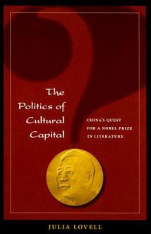 The Politics of Cultural Capital: China's Quest for Nobel Prize in Literature - Julia Lovell