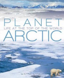 Planet Arctic: Life at the Top of the World - Wayne Lynch