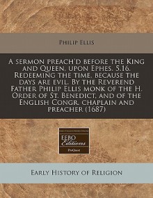 A sermon preach'd before the King and Queen, upon Ephes. 5. 16. Redeeming the time, because the days are evil. by the Reverend Father Philip Ellis monk of the H. Order of St. Benedict, and of the English Congr. chaplain and Preacher (1687) - Philip Ellis