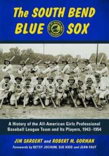 The South Bend Blue Sox: A History of the All-American Girls Professional Baseball League Team and Its Players, 1943-1954 - Jim Sargent, Robert M. Gorman, Betsy Jochum, Sue Kidd, Jean Faut