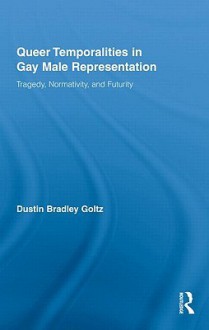 Queer Temporalities in Gay Male Representation: Tragedy, Normativity, and Futurity - Dustin Bradley Goltz