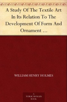 A Study Of The Textile Art In Its Relation To The Development Of Form And Ornament Sixth Annual Report of the Bureau of Ethnology to the Secretary of the ... Office, Washington, 1888, (pages 189-252) - William Henry Holmes