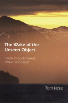 The Wake of the Unseen Object: Travels through Alaska's Native Landscapes - Tom Kizzia