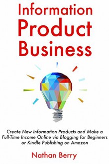 Information Product Business: Create New Information Products and Make a Full-Time Income Online via Blogging for Beginners or Kindle Publishing on Amazon - Nathan Berry