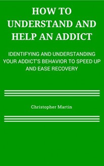 How To Understand and Help an Addict: Identifying and Understanding Your Addict's Behavior to Speed Up and Ease Recovery - Christopher Martin