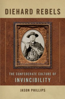 Diehard Rebels: The Confederate Culture of Invincibility - Jason Phillips