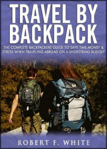 Travel by Backpack: The Complete Backpackers Guide to save Time, Money and Stress when Traveling Abroad on a Shoestring Budget - Robert White