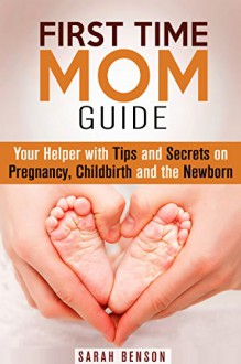 First Time Mom Guide: Your Helper with Tips and Secrets on Pregnancy, Childbirth and the Newborn (Labor, Delivery & Bringing Baby Home) - Sarah Benson