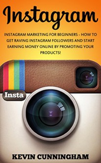 Instagram: Instagram Marketing For Beginners - How To Get Raving Instagram Followers And Start Earning Money Online By Promoting Your Products! (Instagram ... Social Media, Instagram For Beginners) - Kevin Cunningham