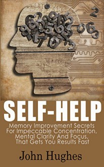 Self Help: Memory Improvement Secrets For Impeccable Concentration, Mental Clarity And Focus, That Gets You Results Fast - John Hughes