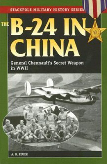 The B-24 in China: General Chennault's Secret Weapon in WWII (Stackpole Military History Series) - A.B. Feuer