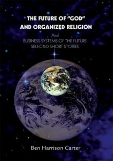 The Future of "GOD" and Organized Religion: And BUSINESS SYSTEMS OF THE FUTURE SELECTED SHORT STORIES - Ben Carter