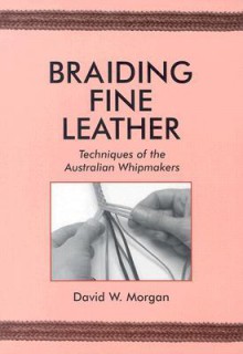 Braiding Fine Leather: Techniques of the Australian Whipmakers - David W. Morgan