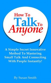 How To Talk To Anyone: A Simple Secret Innovative Method To Mastering Small Talk And Connecting With People Instantly! - Susan Smith