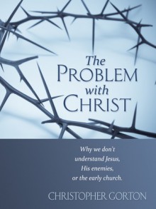 The Problem With Christ: Why we don't understand Jesus, His enemies, or the early Church - Christopher Gorton