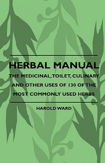 Herbal Manual The Medicinal, Toilet, Culinary And Other Uses Of 130 Of The Most Commonly Used Herbs - Harold Ward