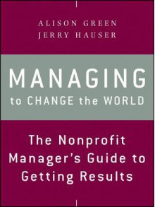 Managing to Change the World: The Nonprofit Manager's Guide to Getting Results - Jerry Hauser, Alison Green