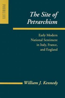 The Site of Petrarchism: Early Modern National Sentiment in Italy, France, and England - William J. Kennedy