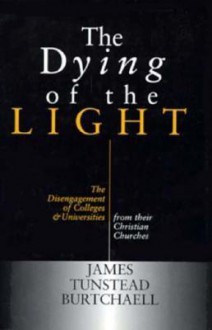 The Dying of the Light: The Disengagement of Colleges and Universities from Their Christian Churches - James Tunstead Burtchaell