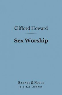 Sex Worship (Barnes & Noble Digital Library): Or an Exposition of the Phallic Origins of Religion - Clifford Howard