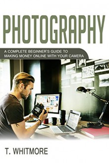 Photography: A Complete Beginner's Guide to Making Money Online with Your Camera - T Whitmore