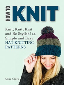 How To Knit: Knit, Knit, Knit and Be Stylish! 14 Simple and Easy Hat Knitting Patterns (How to knit, knitting, how to knit for beginners, knitting patterns,) - Anna Clark