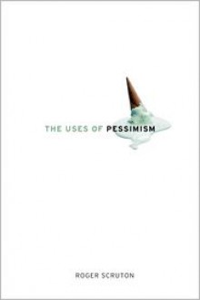 The Uses of Pessimism: And the Danger of False Hope - Roger Scruton